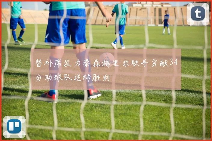 替补席发力泰森梅里尔联手贡献34分助球队逆转胜利