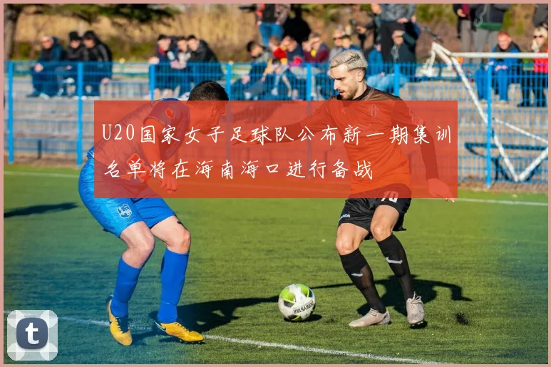 U20国家女子足球队公布新一期集训名单将在海南海口进行备战