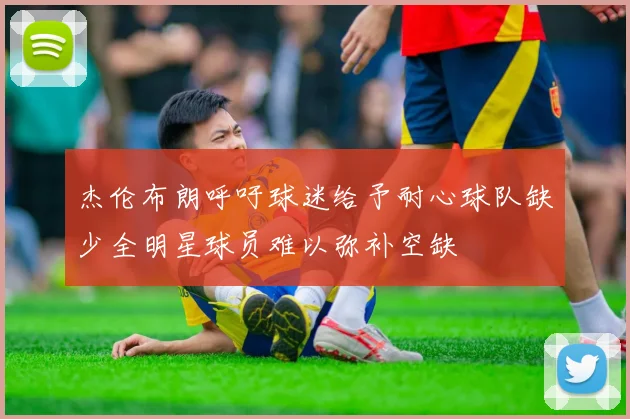 杰伦布朗呼吁球迷给予耐心球队缺少全明星球员难以弥补空缺