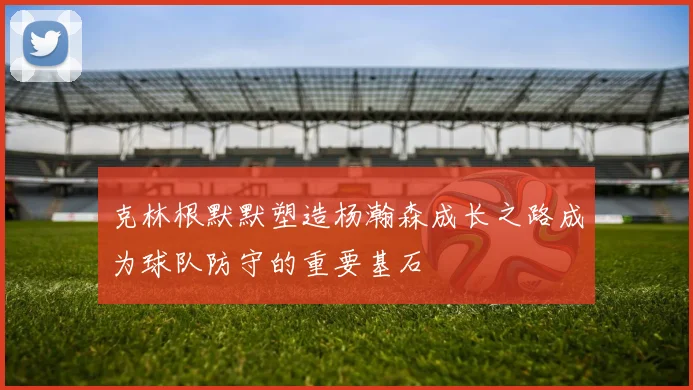 克林根默默塑造杨瀚森成长之路成为球队防守的重要基石