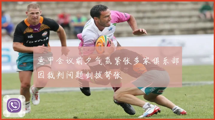 意甲会议前夕气氛紧张多家俱乐部因裁判问题剑拔弩张