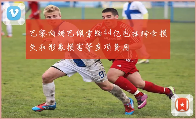 巴黎向姆巴佩索赔44亿包括转会损失和形象损害等多项费用