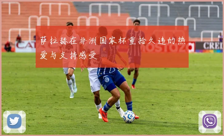 萨拉赫在非洲国家杯重拾久违的热爱与支持感受