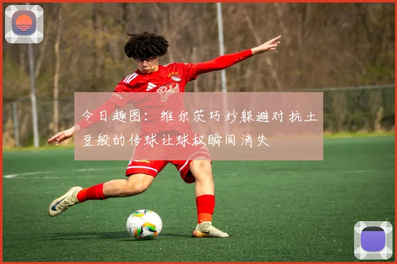 今日趣图：维尔茨巧妙躲避对抗土豆般的传球让球权瞬间消失