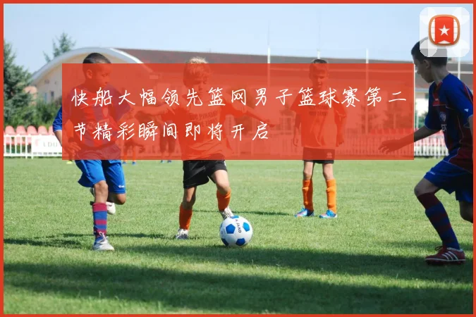 快船大幅领先篮网男子篮球赛第二节精彩瞬间即将开启