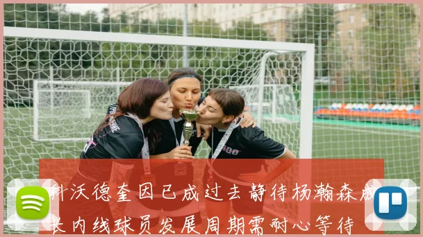 科沃德奎因已成过去静待杨瀚森成长内线球员发展周期需耐心等待