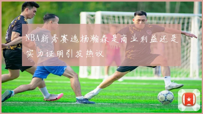 NBA新秀赛选杨瀚森是商业利益还是实力证明引发热议