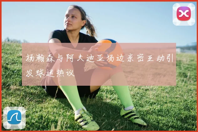 杨瀚森与阿夫迪亚场边亲密互动引发球迷热议