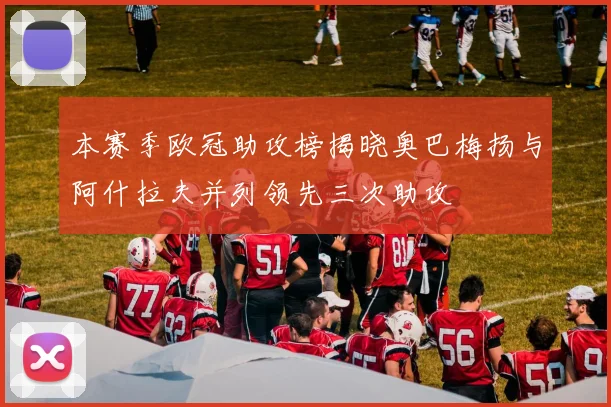 本赛季欧冠助攻榜揭晓奥巴梅扬与阿什拉夫并列领先三次助攻
