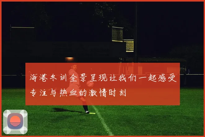 海港冬训全景呈现让我们一起感受专注与热血的激情时刻