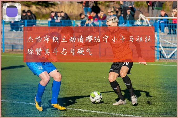杰伦布朗主动请缨防守小卡马祖拉称赞其斗志与硬气