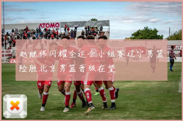 赵继伟闪耀全运会小组赛辽宁男篮险胜北京男篮晋级在望