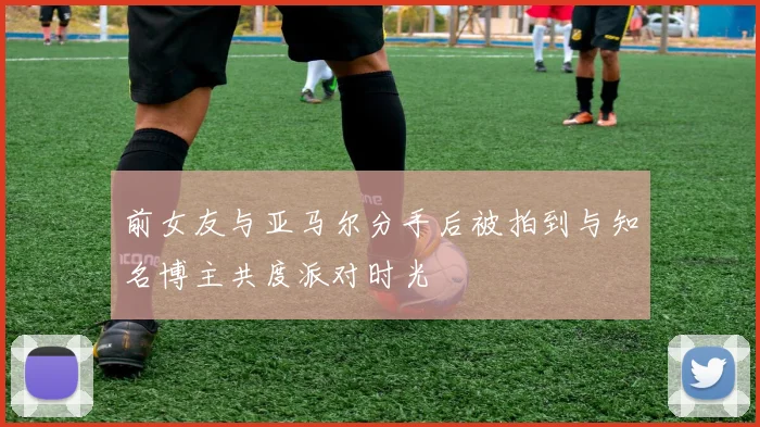 前女友与亚马尔分手后被拍到与知名博主共度派对时光