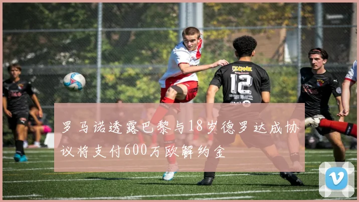 罗马诺透露巴黎与18岁德罗达成协议将支付600万欧解约金
